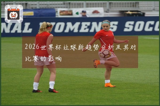 2026世界杯让球新趋势分析及其对比赛的影响