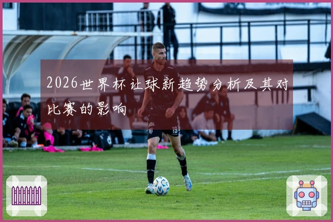 2026世界杯让球新趋势分析及其对比赛的影响